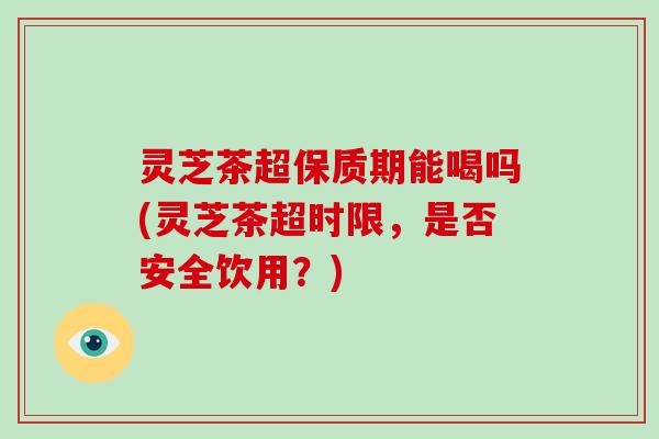 灵芝茶超保质期能喝吗(灵芝茶超时限，是否安全饮用？)