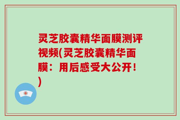 灵芝胶囊精华面膜测评视频(灵芝胶囊精华面膜：用后感受大公开！)