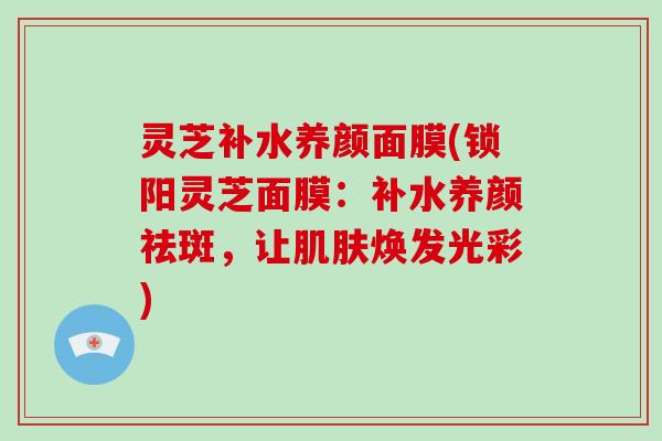 灵芝补水养颜面膜(锁阳灵芝面膜：补水养颜祛斑，让肌肤焕发光彩)