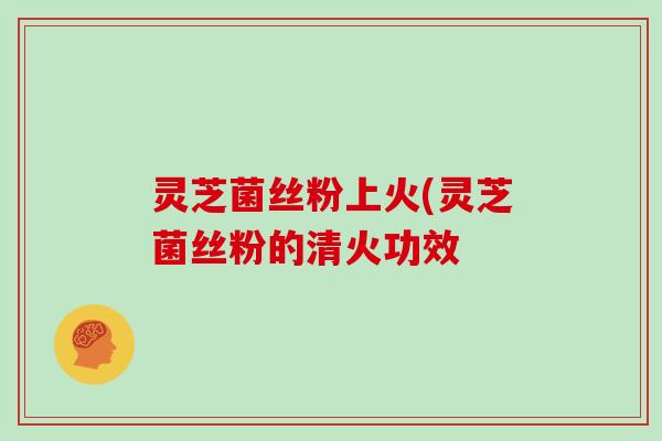 灵芝菌丝粉上火(灵芝菌丝粉的清火功效