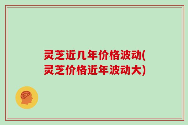 灵芝近几年价格波动(灵芝价格近年波动大)