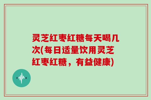 灵芝红枣红糖每天喝几次(每日适量饮用灵芝红枣红糖，有益健康)