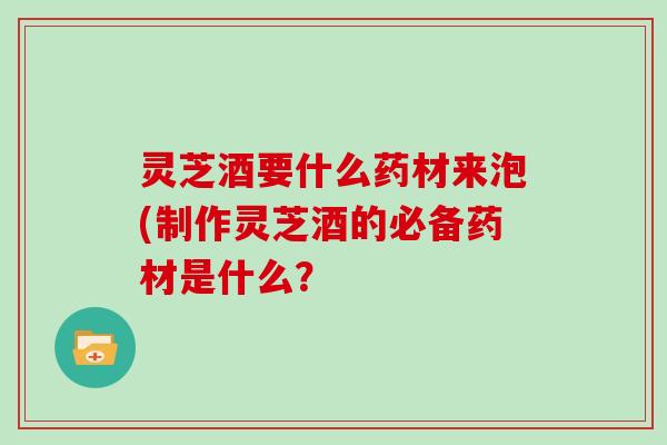 灵芝酒要什么药材来泡(制作灵芝酒的必备药材是什么？