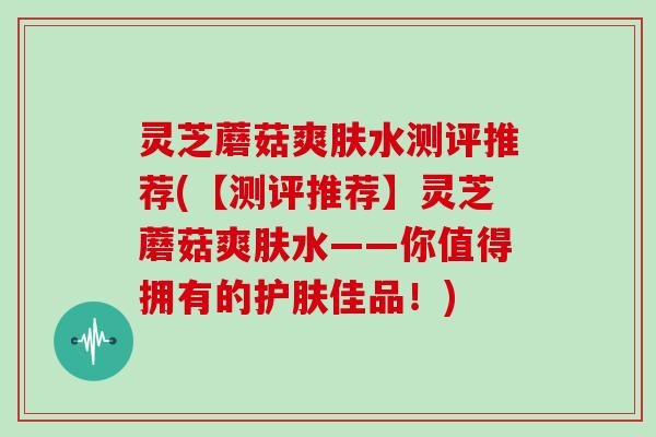 灵芝蘑菇爽肤水测评推荐(【测评推荐】灵芝蘑菇爽肤水——你值得拥有的护肤佳品！)