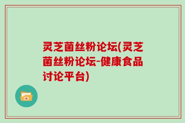 灵芝菌丝粉论坛(灵芝菌丝粉论坛-健康食品讨论平台)