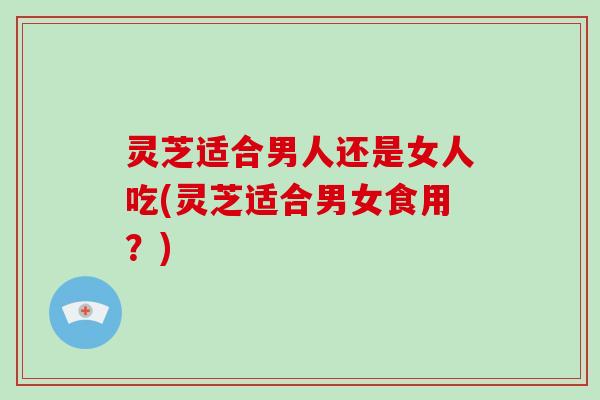 灵芝适合男人还是女人吃(灵芝适合男女食用？)