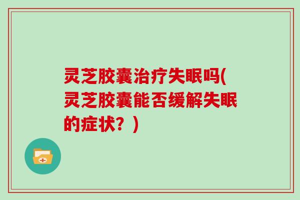 灵芝胶囊治疗失眠吗(灵芝胶囊能否缓解失眠的症状？)