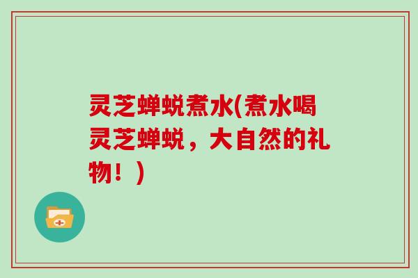 灵芝蝉蜕煮水(煮水喝灵芝蝉蜕，大自然的礼物！)
