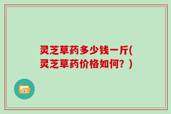 灵芝草药多少钱一斤(灵芝草药价格如何？)