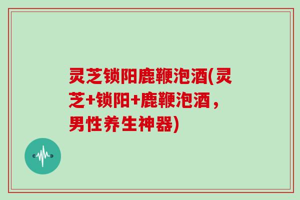 灵芝锁阳鹿鞭泡酒(灵芝+锁阳+鹿鞭泡酒，男性养生神器)