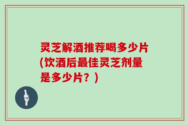 灵芝解酒推荐喝多少片(饮酒后最佳灵芝剂量是多少片？)