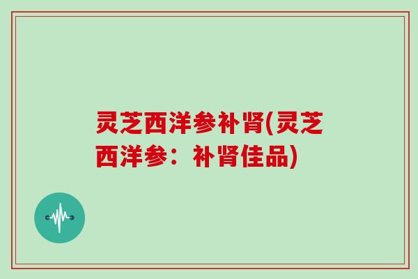 灵芝西洋参补肾(灵芝西洋参：补肾佳品)