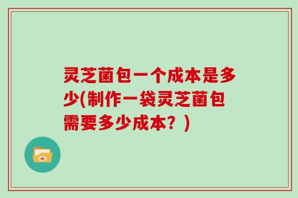 灵芝菌包一个成本是多少(制作一袋灵芝菌包需要多少成本？)