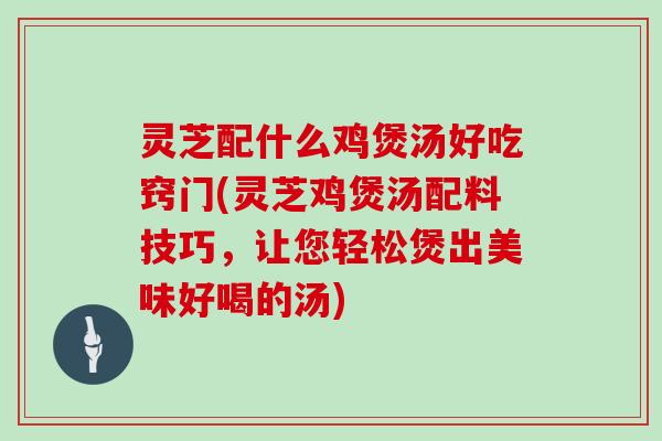 灵芝配什么鸡煲汤好吃窍门(灵芝鸡煲汤配料技巧，让您轻松煲出美味好喝的汤)