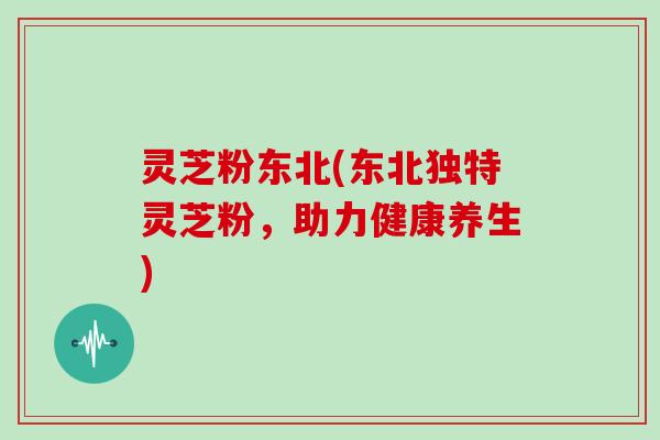 灵芝粉东北(东北独特灵芝粉，助力健康养生)