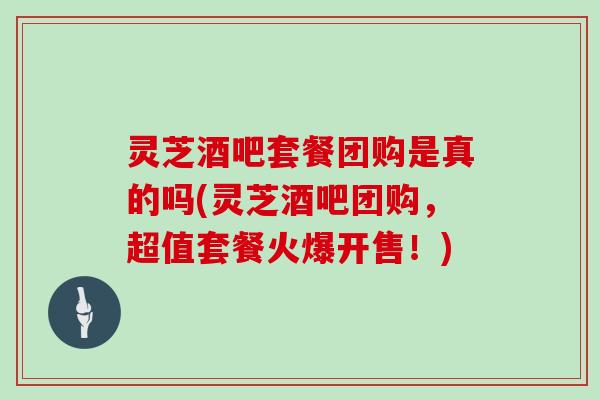 灵芝酒吧套餐团购是真的吗(灵芝酒吧团购，超值套餐火爆开售！)
