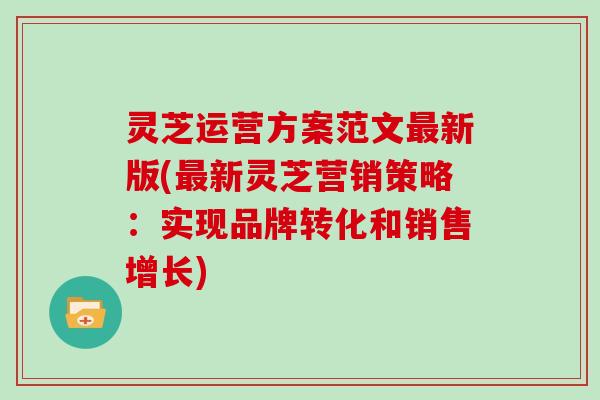 灵芝运营方案范文最新版(最新灵芝营销策略：实现品牌转化和销售增长)