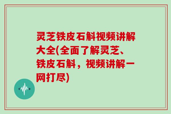 灵芝铁皮石斛视频讲解大全(全面了解灵芝、铁皮石斛，视频讲解一网打尽)
