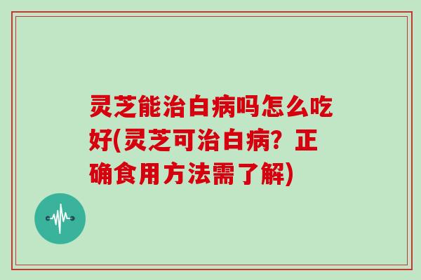 灵芝能治白病吗怎么吃好(灵芝可治白病？正确食用方法需了解)