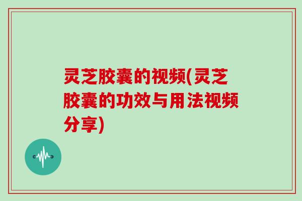 灵芝胶囊的视频(灵芝胶囊的功效与用法视频分享)