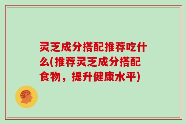 灵芝成分搭配推荐吃什么(推荐灵芝成分搭配食物，提升健康水平)