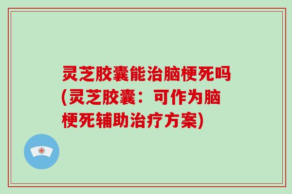 灵芝胶囊能治脑梗死吗(灵芝胶囊：可作为脑梗死辅助治疗方案)