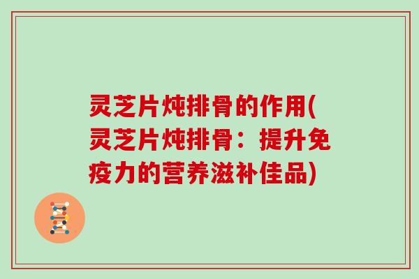灵芝片炖排骨的作用(灵芝片炖排骨：提升免疫力的营养滋补佳品)