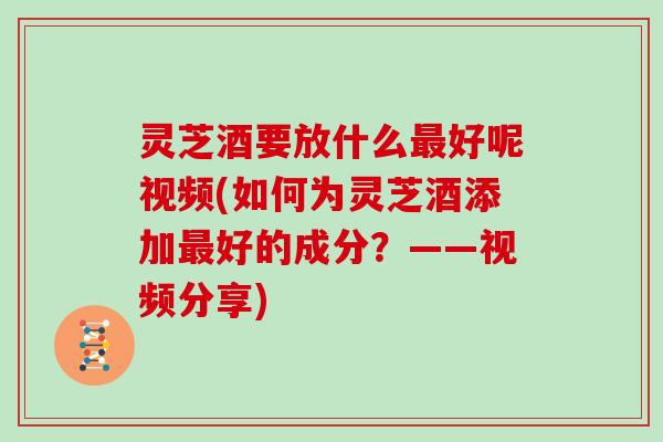 灵芝酒要放什么最好呢视频(如何为灵芝酒添加最好的成分？——视频分享)