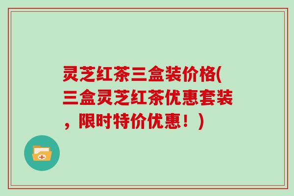 灵芝红茶三盒装价格(三盒灵芝红茶优惠套装，限时特价优惠！)