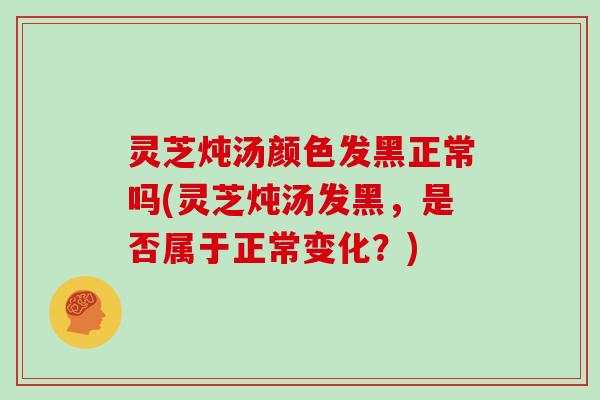 灵芝炖汤颜色发黑正常吗(灵芝炖汤发黑，是否属于正常变化？)