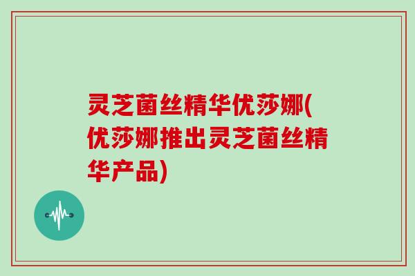 灵芝菌丝精华优莎娜(优莎娜推出灵芝菌丝精华产品)
