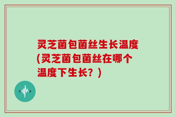 灵芝菌包菌丝生长温度(灵芝菌包菌丝在哪个温度下生长？)