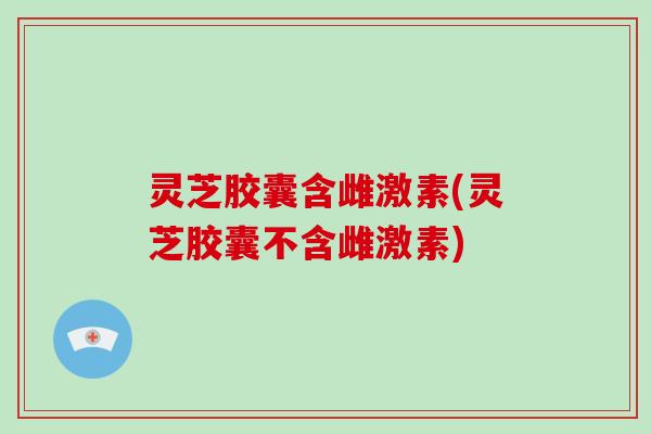 灵芝胶囊含雌激素(灵芝胶囊不含雌激素)