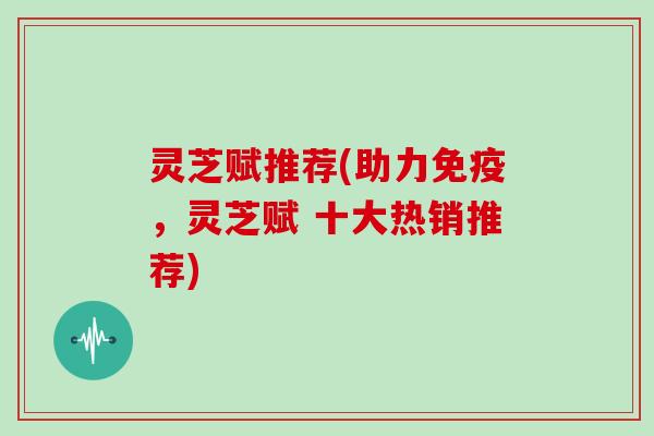 灵芝赋推荐(助力免疫，灵芝赋 十大热销推荐)