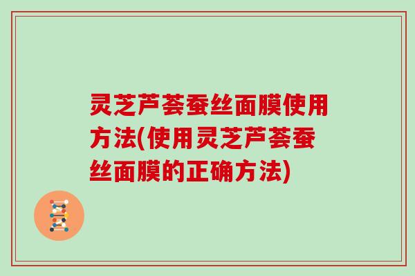灵芝芦荟蚕丝面膜使用方法(使用灵芝芦荟蚕丝面膜的正确方法)