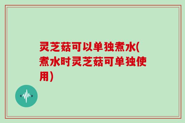 灵芝菇可以单独煮水(煮水时灵芝菇可单独使用)
