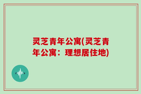 灵芝青年公寓(灵芝青年公寓：理想居住地)