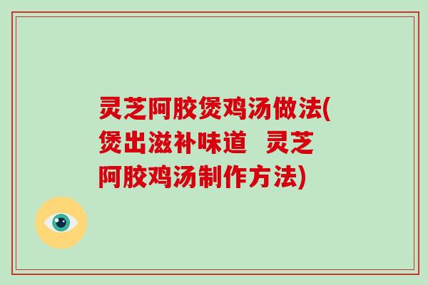 灵芝阿胶煲鸡汤做法(煲出滋补味道  灵芝阿胶鸡汤制作方法)