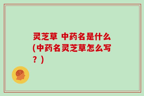 灵芝草 中药名是什么(中药名灵芝草怎么写？)