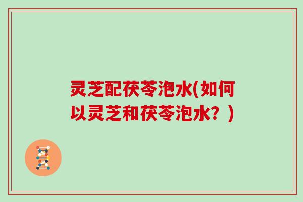 灵芝配茯苓泡水(如何以灵芝和茯苓泡水？)