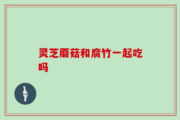 灵芝蘑菇和腐竹一起吃吗