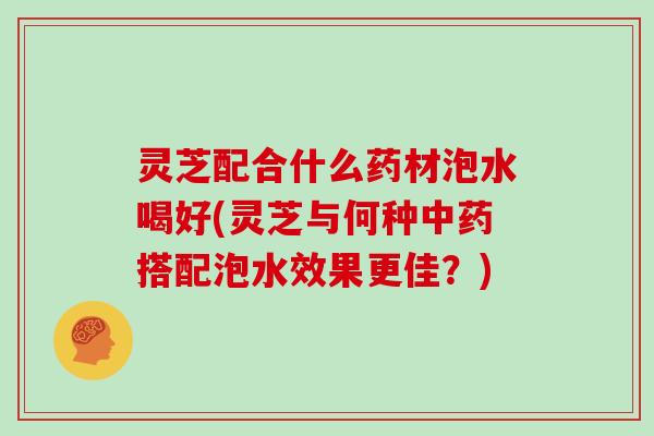 灵芝配合什么药材泡水喝好(灵芝与何种中药搭配泡水效果更佳？)
