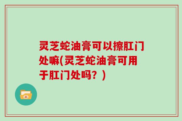 灵芝蛇油膏可以擦肛门处嘛(灵芝蛇油膏可用于肛门处吗？)