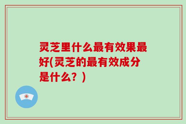 灵芝里什么最有效果最好(灵芝的最有效成分是什么？)