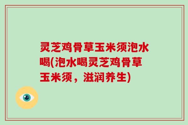 灵芝鸡骨草玉米须泡水喝(泡水喝灵芝鸡骨草玉米须，滋润养生)