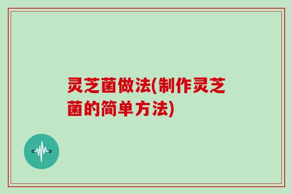 灵芝菌做法(制作灵芝菌的简单方法)