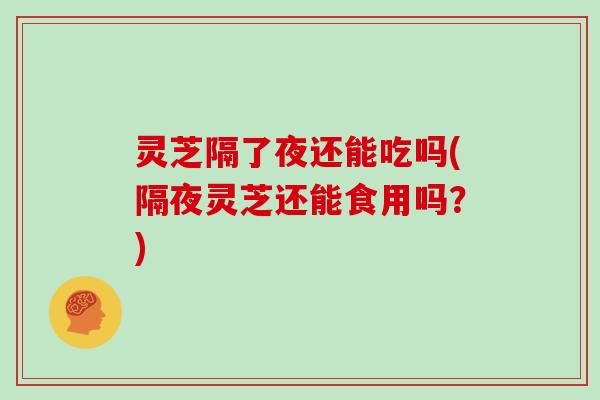 灵芝隔了夜还能吃吗(隔夜灵芝还能食用吗？)