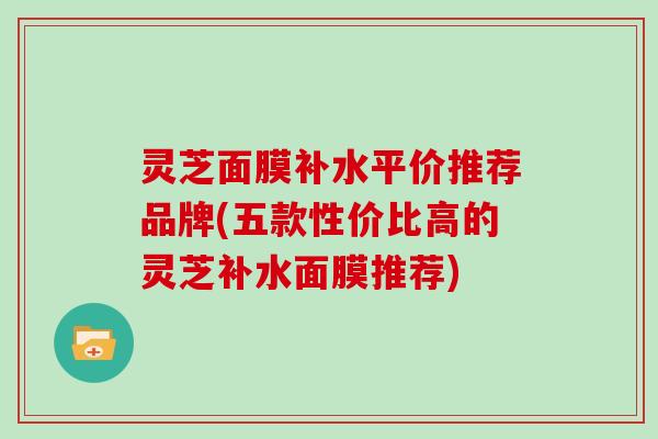灵芝面膜补水平价推荐品牌(五款性价比高的灵芝补水面膜推荐)