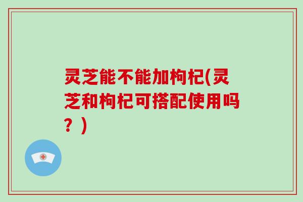 灵芝能不能加枸杞(灵芝和枸杞可搭配使用吗？)-第1张图片-灵芝大师