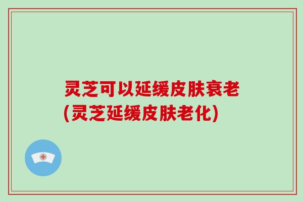 灵芝可以延缓皮肤衰老(灵芝延缓皮肤老化)